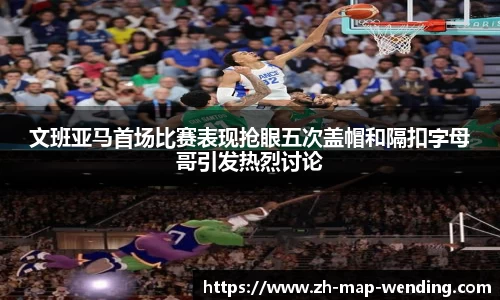 文班亚马首场比赛表现抢眼五次盖帽和隔扣字母哥引发热烈讨论