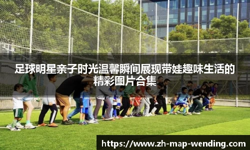 足球明星亲子时光温馨瞬间展现带娃趣味生活的精彩图片合集